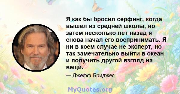 Я как бы бросил серфинг, когда вышел из средней школы, но затем несколько лет назад я снова начал его воспринимать. Я ни в коем случае не эксперт, но так замечательно выйти в океан и получить другой взгляд на вещи.