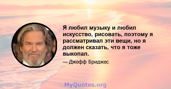 Я любил музыку и любил искусство, рисовать, поэтому я рассматривал эти вещи, но я должен сказать, что я тоже выкопал.