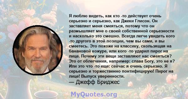 Я люблю видеть, как кто -то действует очень серьезно и серьезно, как Джеки Глисон. Он заставляет меня смеяться, потому что он размышляет мне о своей собственной серьезности и насколько это смешно. Всегда легче увидеть