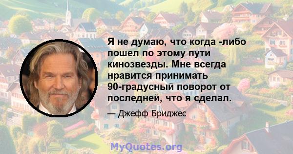 Я не думаю, что когда -либо пошел по этому пути кинозвезды. Мне всегда нравится принимать 90-градусный поворот от последней, что я сделал.