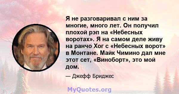 Я не разговаривал с ним за многие, много лет. Он получил плохой рэп на «Небесных воротах». Я на самом деле живу на ранчо Хог с «Небесных ворот» в Монтане. Майк Чимино дал мне этот сет, «Виноборт», это мой дом.