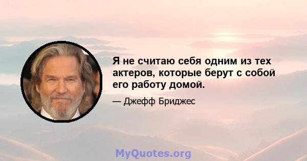 Я не считаю себя одним из тех актеров, которые берут с собой его работу домой.