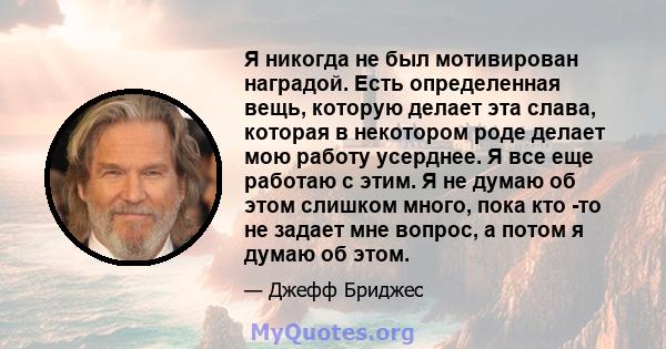 Я никогда не был мотивирован наградой. Есть определенная вещь, которую делает эта слава, которая в некотором роде делает мою работу усерднее. Я все еще работаю с этим. Я не думаю об этом слишком много, пока кто -то не