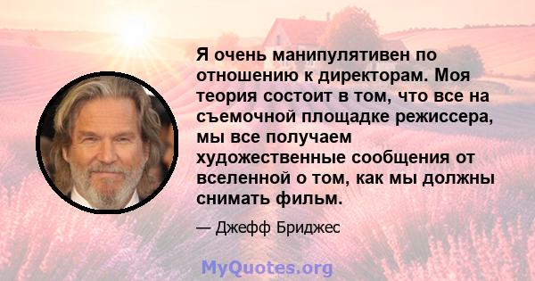 Я очень манипулятивен по отношению к директорам. Моя теория состоит в том, что все на съемочной площадке режиссера, мы все получаем художественные сообщения от вселенной о том, как мы должны снимать фильм.