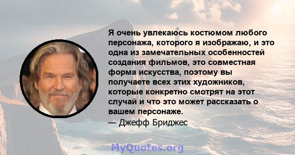 Я очень увлекаюсь костюмом любого персонажа, которого я изображаю, и это одна из замечательных особенностей создания фильмов, это совместная форма искусства, поэтому вы получаете всех этих художников, которые конкретно