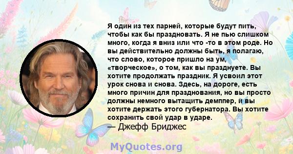 Я один из тех парней, которые будут пить, чтобы как бы праздновать. Я не пью слишком много, когда я вниз или что -то в этом роде. Но вы действительно должны быть, я полагаю, что слово, которое пришло на ум,