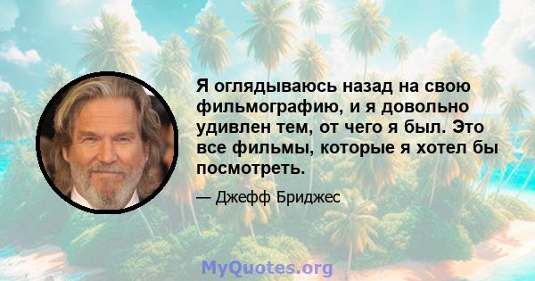 Я оглядываюсь назад на свою фильмографию, и я довольно удивлен тем, от чего я был. Это все фильмы, которые я хотел бы посмотреть.