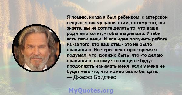 Я помню, когда я был ребенком, с актерской вещью, я возмущался этим, потому что, вы знаете, вы не хотите делать то, что ваши родители хотят, чтобы вы делали. У тебя есть свои вещи. И вся идея получить работу из -за