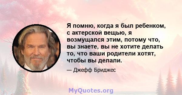 Я помню, когда я был ребенком, с актерской вещью, я возмущался этим, потому что, вы знаете, вы не хотите делать то, что ваши родители хотят, чтобы вы делали.