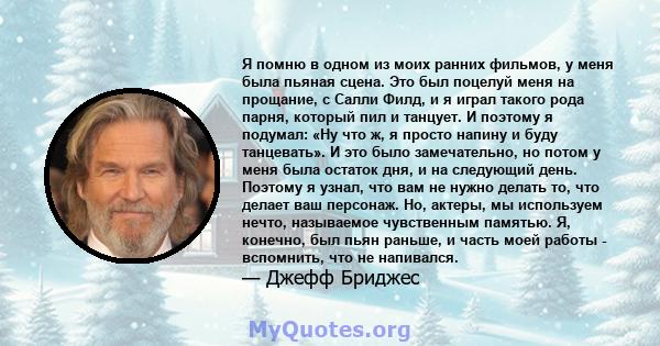 Я помню в одном из моих ранних фильмов, у меня была пьяная сцена. Это был поцелуй меня на прощание, с Салли Филд, и я играл такого рода парня, который пил и танцует. И поэтому я подумал: «Ну что ж, я просто напину и