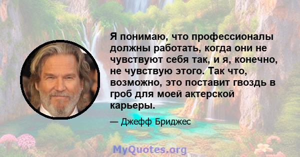 Я понимаю, что профессионалы должны работать, когда они не чувствуют себя так, и я, конечно, не чувствую этого. Так что, возможно, это поставит гвоздь в гроб для моей актерской карьеры.