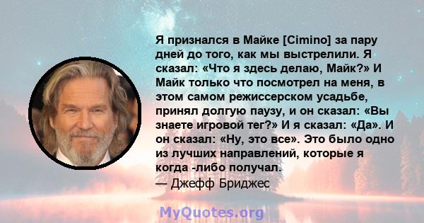 Я признался в Майке [Cimino] за пару дней до того, как мы выстрелили. Я сказал: «Что я здесь делаю, Майк?» И Майк только что посмотрел на меня, в этом самом режиссерском усадьбе, принял долгую паузу, и он сказал: «Вы