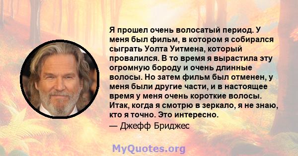 Я прошел очень волосатый период. У меня был фильм, в котором я собирался сыграть Уолта Уитмена, который провалился. В то время я вырастила эту огромную бороду и очень длинные волосы. Но затем фильм был отменен, у меня