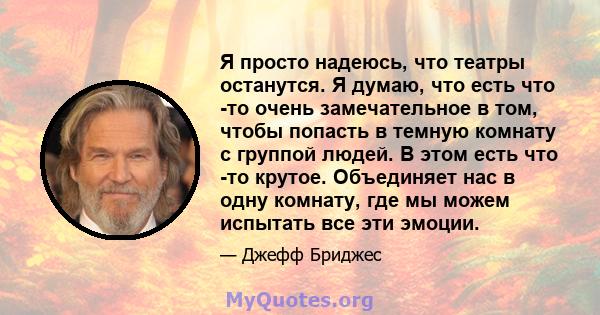 Я просто надеюсь, что театры останутся. Я думаю, что есть что -то очень замечательное в том, чтобы попасть в темную комнату с группой людей. В этом есть что -то крутое. Объединяет нас в одну комнату, где мы можем