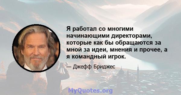 Я работал со многими начинающими директорами, которые как бы обращаются за мной за идеи, мнения и прочее, а я командный игрок.