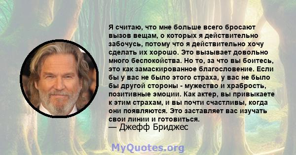 Я считаю, что мне больше всего бросают вызов вещам, о которых я действительно забочусь, потому что я действительно хочу сделать их хорошо. Это вызывает довольно много беспокойства. Но то, за что вы боитесь, это как