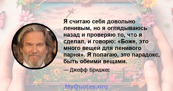 Я считаю себя довольно ленивым, но я оглядываюсь назад и проверяю то, что я сделал, и говорю: «Боже, это много вещей для ленивого парня». Я полагаю, это парадокс, быть обеими вещами.