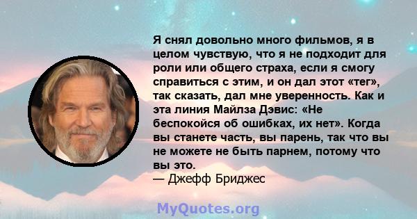 Я снял довольно много фильмов, я в целом чувствую, что я не подходит для роли или общего страха, если я смогу справиться с этим, и он дал этот «тег», так сказать, дал мне уверенность. Как и эта линия Майлза Дэвис: «Не