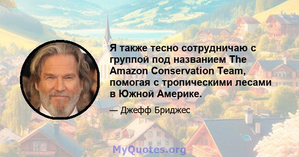 Я также тесно сотрудничаю с группой под названием The Amazon Conservation Team, помогая с тропическими лесами в Южной Америке.