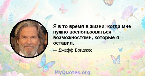 Я в то время в жизни, когда мне нужно воспользоваться возможностями, которые я оставил.