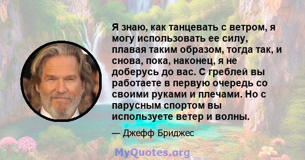 Я знаю, как танцевать с ветром, я могу использовать ее силу, плавая таким образом, тогда так, и снова, пока, наконец, я не доберусь до вас. С греблей вы работаете в первую очередь со своими руками и плечами. Но с