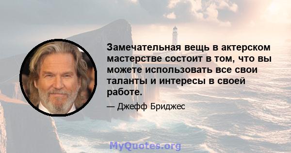 Замечательная вещь в актерском мастерстве состоит в том, что вы можете использовать все свои таланты и интересы в своей работе.