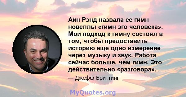 Айн Рэнд назвала ее гимн новеллы «гимн эго человека». Мой подход к гимну состоял в том, чтобы предоставить историю еще одно измерение через музыку и звук. Работа сейчас больше, чем гимн. Это действительно «разговора».