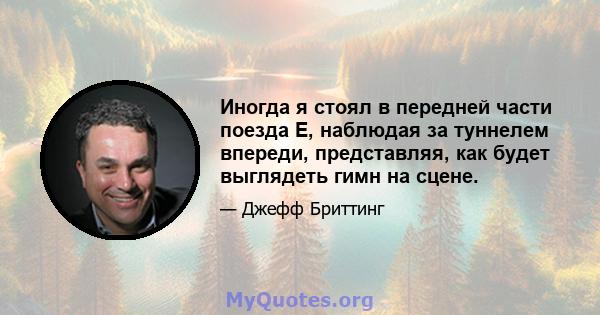 Иногда я стоял в передней части поезда E, наблюдая за туннелем впереди, представляя, как будет выглядеть гимн на сцене.