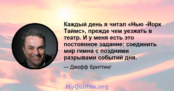 Каждый день я читал «Нью -Йорк Таймс», прежде чем уезжать в театр. И у меня есть это постоянное задание: соединить мир гимна с поздними разрывами событий дня.