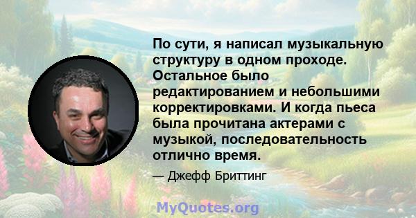 По сути, я написал музыкальную структуру в одном проходе. Остальное было редактированием и небольшими корректировками. И когда пьеса была прочитана актерами с музыкой, последовательность отлично время.