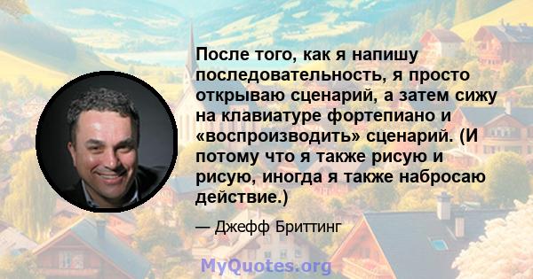 После того, как я напишу последовательность, я просто открываю сценарий, а затем сижу на клавиатуре фортепиано и «воспроизводить» сценарий. (И потому что я также рисую и рисую, иногда я также набросаю действие.)