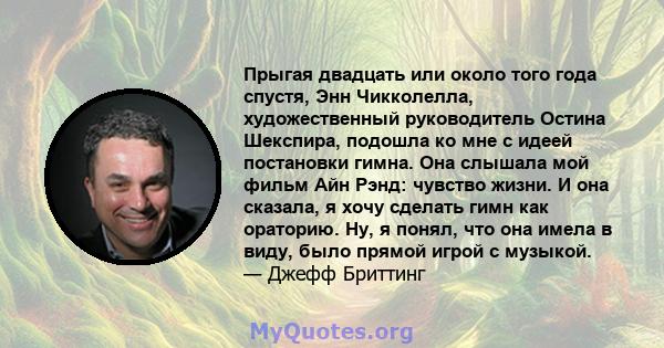 Прыгая двадцать или около того года спустя, Энн Чикколелла, художественный руководитель Остина Шекспира, подошла ко мне с идеей постановки гимна. Она слышала мой фильм Айн Рэнд: чувство жизни. И она сказала, я хочу