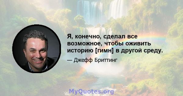 Я, конечно, сделал все возможное, чтобы оживить историю [гимн] в другой среду.