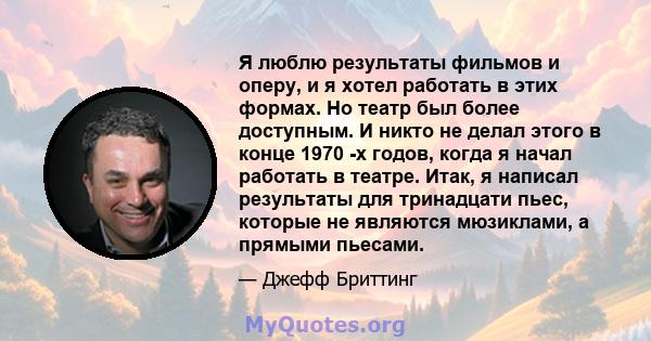 Я люблю результаты фильмов и оперу, и я хотел работать в этих формах. Но театр был более доступным. И никто не делал этого в конце 1970 -х годов, когда я начал работать в театре. Итак, я написал результаты для