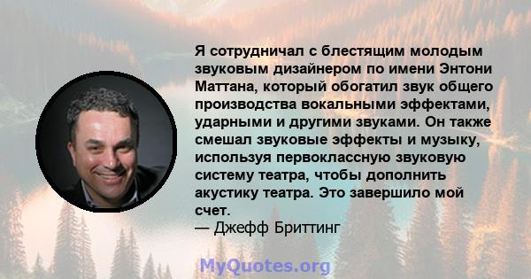 Я сотрудничал с блестящим молодым звуковым дизайнером по имени Энтони Маттана, который обогатил звук общего производства вокальными эффектами, ударными и другими звуками. Он также смешал звуковые эффекты и музыку,