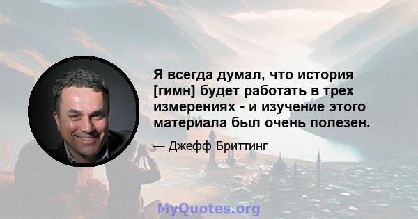 Я всегда думал, что история [гимн] будет работать в трех измерениях - и изучение этого материала был очень полезен.