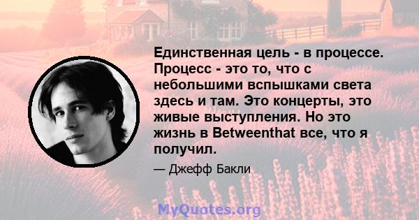 Единственная цель - в процессе. Процесс - это то, что с небольшими вспышками света здесь и там. Это концерты, это живые выступления. Но это жизнь в Betweenthat все, что я получил.