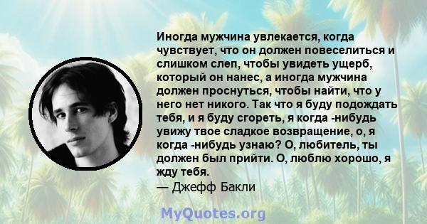 Иногда мужчина увлекается, когда чувствует, что он должен повеселиться и слишком слеп, чтобы увидеть ущерб, который он нанес, а иногда мужчина должен проснуться, чтобы найти, что у него нет никого. Так что я буду