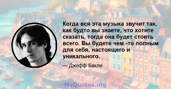 Когда вся эта музыка звучит так, как будто вы знаете, что хотите сказать, тогда она будет стоить всего. Вы будете чем -то полным для себя, настоящего и уникального.