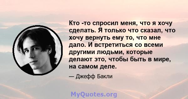 Кто -то спросил меня, что я хочу сделать. Я только что сказал, что хочу вернуть ему то, что мне дало. И встретиться со всеми другими людьми, которые делают это, чтобы быть в мире, на самом деле.