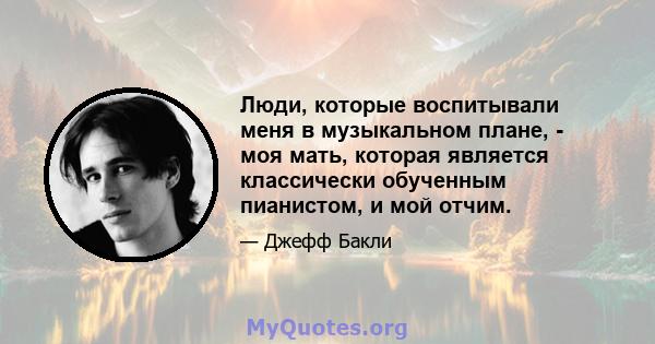 Люди, которые воспитывали меня в музыкальном плане, - моя мать, которая является классически обученным пианистом, и мой отчим.