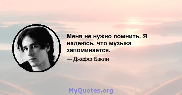 Меня не нужно помнить. Я надеюсь, что музыка запоминается.