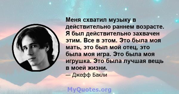 Меня схватил музыку в действительно раннем возрасте. Я был действительно захвачен этим. Все в этом. Это была моя мать, это был мой отец, это была моя игра. Это была моя игрушка. Это была лучшая вещь в моей жизни.