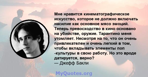 Мне нравится кинематографическое искусство, которое не должно включать насилие как основное мясо эмоций. Теперь превосходство в кино основано на убийстве, оружие. Тарантино меня утомляет. Несмотря на то, что он очень