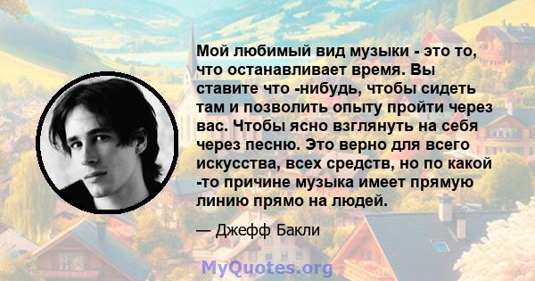 Мой любимый вид музыки - это то, что останавливает время. Вы ставите что -нибудь, чтобы сидеть там и позволить опыту пройти через вас. Чтобы ясно взглянуть на себя через песню. Это верно для всего искусства, всех