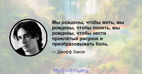 Мы рождены, чтобы жить, мы рождены, чтобы понять, мы рождены, чтобы нести проклятый рисунок и преобразовывать боль.