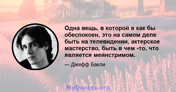 Одна вещь, в которой я как бы обеспокоен, это на самом деле быть на телевидении, актерское мастерство, быть в чем -то, что является мейнстримом.