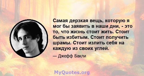 Самая дерзкая вещь, которую я мог бы заявить в наши дни, - это то, что жизнь стоит жить. Стоит быть избитым. Стоит получить шрамы. Стоит излить себя на каждую из своих углей.