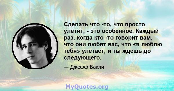 Сделать что -то, что просто улетит, - это особенное. Каждый раз, когда кто -то говорит вам, что они любят вас, что «я люблю тебя» улетает, и ты ждешь до следующего.