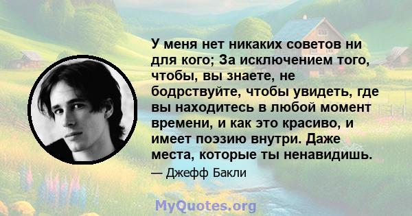 У меня нет никаких советов ни для кого; За исключением того, чтобы, вы знаете, не бодрствуйте, чтобы увидеть, где вы находитесь в любой момент времени, и как это красиво, и имеет поэзию внутри. Даже места, которые ты